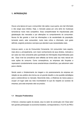 17



1. INTRODUÇÃO




Houve uma época em que o consumidor não sabia o que queria, era mal informado
e não exigia seus direitos. Hoje, o mercado passa por uma série de mudanças
tornando-se muito mais competitivo. Essa competitividade foi impulsionada pela
globalização dos mercados e por alterações no comportamento do consumidor.
Nunca foi tão grande o nível de informações e de escolaridade da população,
tornando assim, este consumidor, muito mais crítico e informado, com gosto
definido, exigindo produtos e serviços que atendam suas necessidades reais.


Inicia-se assim, a era do Consumidor Consciente. Um consumidor mais esperto,
mais ativo e, principalmente, com maior conhecimento de seus direitos, motivado a
ser cada vez mais consciente pela quantidade de informações disponibilizadas para
ele. Esse nível de consciência será refletido de forma cada vez mais natural em
suas ações de consumo. Como conseqüência, as empresas são forçadas a
repensarem constantemente novas características e benefícios, que adicionem valor
para o cliente.


Sendo assim o fortalecimento da imagem e do posicionamento da empresa em
relação ao seu público alvo tornou-se um grande desafio e uma questão estratégica
para a sobrevivência no mercado. Decorrente disto, a influência da marca passa a
ocupar um lugar cada vez mais incontestável no que diz respeito ao sucesso da
empresa, pois esta empresta valor ao produto.




1.1 Situação Problemática


A Norcon, empresa sujeito de estudo, atua no setor de construção civil. Esse setor
tem grande participação na economia brasileira, correspondendo a 10,31% do PIB e
 