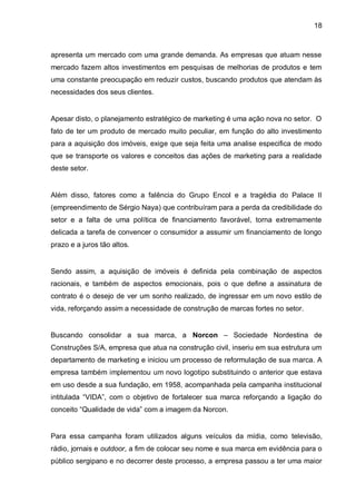 18



apresenta um mercado com uma grande demanda. As empresas que atuam nesse
mercado fazem altos investimentos em pesquisas de melhorias de produtos e tem
uma constante preocupação em reduzir custos, buscando produtos que atendam às
necessidades dos seus clientes.


Apesar disto, o planejamento estratégico de marketing é uma ação nova no setor. O
fato de ter um produto de mercado muito peculiar, em função do alto investimento
para a aquisição dos imóveis, exige que seja feita uma analise especifica de modo
que se transporte os valores e conceitos das ações de marketing para a realidade
deste setor.


Além disso, fatores como a falência do Grupo Encol e a tragédia do Palace II
(empreendimento de Sérgio Naya) que contribuíram para a perda da credibilidade do
setor e a falta de uma política de financiamento favorável, torna extremamente
delicada a tarefa de convencer o consumidor a assumir um financiamento de longo
prazo e a juros tão altos.


Sendo assim, a aquisição de imóveis é definida pela combinação de aspectos
racionais, e também de aspectos emocionais, pois o que define a assinatura de
contrato é o desejo de ver um sonho realizado, de ingressar em um novo estilo de
vida, reforçando assim a necessidade de construção de marcas fortes no setor.


Buscando consolidar a sua marca, a Norcon – Sociedade Nordestina de
Construções S/A, empresa que atua na construção civil, inseriu em sua estrutura um
departamento de marketing e iniciou um processo de reformulação de sua marca. A
empresa também implementou um novo logotipo substituindo o anterior que estava
em uso desde a sua fundação, em 1958, acompanhada pela campanha institucional
intitulada “VIDA”, com o objetivo de fortalecer sua marca reforçando a ligação do
conceito “Qualidade de vida” com a imagem da Norcon.


Para essa campanha foram utilizados alguns veículos da mídia, como televisão,
rádio, jornais e outdoor, a fim de colocar seu nome e sua marca em evidência para o
público sergipano e no decorrer deste processo, a empresa passou a ter uma maior
 