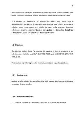 19



preocupação nas aplicações de sua marca, como: impressos, vídeos, camisas, entre
outros, buscando padronizar a forma como seus clientes visualizam a sua marca.


É a respeito da importância da administração desta nova marca para o
posicionamento da Norcon no mercado sergipano que este projeto se propôs a
estudar, sendo desenvolvido um estudo de caso nesta empresa, buscando
solucionar o seguinte problema: Quais as percepções dos dirigentes, da agência
e dos clientes sobre a reformulação da marca Norcon?




1.2 Objetivos


Os objetivos podem definir “a natureza do trabalho, o tipo de problema a ser
selecionado, o material a coletar” (CASTRO, 1998 apud MARCONI E LAKATOS,
1996, p. 22).


Para resolver o problema proposto, desenvolveram-se os seguintes objetivos.




1.2.1 Objetivo geral


Analisar a reformulação da marca Norcon a partir das percepções dos gestores da
empresa e de seus clientes.




1.2.2 Objetivos específicos:


1.   Verificar os motivos que levaram a empresa a reformular a sua marca.
 