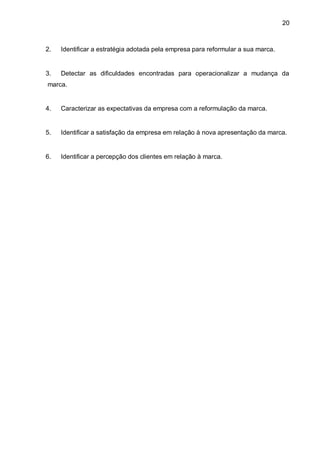 20



2.   Identificar a estratégia adotada pela empresa para reformular a sua marca.


3.   Detectar as dificuldades encontradas para operacionalizar a mudança da
marca.


4.   Caracterizar as expectativas da empresa com a reformulação da marca.


5.   Identificar a satisfação da empresa em relação à nova apresentação da marca.


6.   Identificar a percepção dos clientes em relação à marca.
 