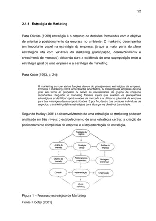 22



2.1.1 Estratégia de Marketing


Para Oliveira (1999) estratégia é o conjunto de decisões formuladas com o objetivo
de orientar o posicionamento da empresa no ambiente. O marketing desempenha
um importante papel na estratégia da empresa, já que a maior parte do plano
estratégico lida com variáveis do marketing (participação, desenvolvimento e
crescimento de mercado), deixando clara a existência de uma superposição entre a
estratégia geral de uma empresa e a estratégia de marketing.


Para Kotler (1993, p. 24):


           O marketing cumpre várias funções dentro do planejamento estratégico da empresa.
           Primeiro o marketing provê uma filosofia orientadora. A estratégia da empresa deveria
           girar em torno do propósito de servir as necessidades de grupos de consumo
           importantes. Segundo, o marketing fornece inputs que auxiliam os planejadores
           estratégicos a identificar oportunidades de mercado e a utilizar o potencial da empresa
           para tirar vantagem dessas oportunidades. E por fim, dentro das unidades individuais de
           negócios, o marketing define estratégias para alcançar os objetivos da unidade.


Segundo Hooley (2001) o desenvolvimento de uma estratégia de marketing pode ser
analisado em três níveis: o estabelecimento de uma estratégia central, a criação do
posicionamento competitivo da empresa e a implementação da estratégia.




Figura 1 – Processo estratégico de Marketing

Fonte: Hooley (2001)
 