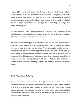 23



Hooley (2001) afirma ainda que o estabelecimento de uma estratégia de marketing
inicia com uma avaliação detalhada das capacidades da empresa, seus pontos
fortes e fracos em relação à concorrência, e das oportunidades e ameaças
apresentadas pelo ambiente. Com base nessa análise, será formulada a estratégia
central da empresa, identificando-se os objetivos de marketing e o enfoque mais
amplo para atingi-los.


No nível seguinte, criação do posicionamento competitivo, são selecionados e/ou
identificados os mercados-alvo, ao mesmo tempo em que é definida a vantagem
diferencial ou vantagem competitiva da empresa.


No nível de implementação, o autor propõe que se crie uma organização de
marketing capaz de colocar a estratégia em prática, sendo esta de fundamental
importância para o sucesso da estratégia. A implementação também implica no
estabelecimento do mix de marketing (produto, preço, promoção e distribuição) que
levam tanto o posicionamento como os próprios produtos e serviços para os
mercados-alvos. Finalizando, os métodos de controle precisam ser concebidos de
modo que garantam o sucesso da implementação da estratégia. O controle refere-se
tanto à eficácia com que a estratégia é posta em operação quanto à sua eficácia
global.




2.1.2 Pesquisa de Marketing


Para qualquer decisão é preciso ter informações mais consistentes para se obter
melhores condições de chegar a decisões mais acertadas. A pesquisa de marketing
é a ferramenta utilizada para conhecer o cliente. As empresas, antes restritas
apenas a descobrir técnicas para aumentar as vendas, hoje, percebem a importância
de conhecer o seu cliente, seus hábitos e a sua opinião em relação ao produto da
empresa e do concorrente.
 