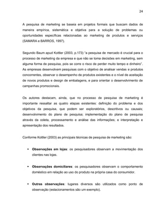 24



A pesquisa de marketing se baseia em projetos formais que buscam dados de
maneira empírica, sistemática e objetiva para a solução de problemas ou
oportunidades específicas relacionadas ao marketing de produtos e serviços
(SAMARA e BARROS, 1997).


Segundo Baum apud Kottler (2003, p.173) “a pesquisa de mercado é crucial para o
processo de marketing da empresa e que não se toma decisões em marketing, sem
alguma forma de pesquisa, pois se corre o risco de perder muito tempo e dinheiro”.
As empresas desenvolvem pesquisas com o objetivo de analisar vendas e produtos
concorrentes, observar o desempenho de produtos existentes e o nível de aceitação
de novos produtos e design de embalagens, e para orientar o desenvolvimento de
campanhas promocionais.


Os autores destacam, ainda, que no processo de pesquisa de marketing é
importante ressaltar as quatro etapas existentes: definição do problema e dos
objetivos da pesquisa, que podem ser exploratórios, descritivos ou causais;
desenvolvimento do plano de pesquisa; implementação do plano de pesquisa
através da coleta, processamento e análise das informações; e interpretação e
apresentação dos resultados.


Conforme Kottler (2003) as principais técnicas de pesquisa de marketing são:


      Observações em lojas: os pesquisadores observam a movimentação dos
       clientes nas lojas.


      Observações domiciliares: os pesquisadores observam o comportamento
       doméstico em relação ao uso do produto na própria casa do consumidor.


      Outras observações: lugares diversos são utilizados como ponto de
       observação (estacionamentos são um exemplo).
 