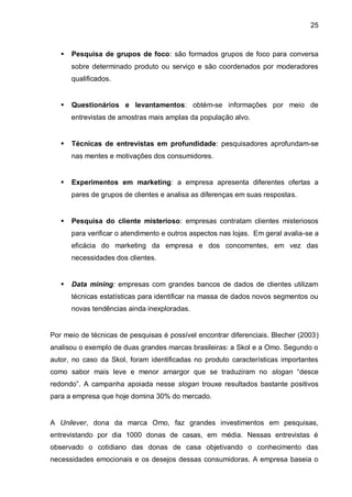 25



      Pesquisa de grupos de foco: são formados grupos de foco para conversa
       sobre determinado produto ou serviço e são coordenados por moderadores
       qualificados.


      Questionários e levantamentos: obtém-se informações por meio de
       entrevistas de amostras mais amplas da população alvo.


      Técnicas de entrevistas em profundidade: pesquisadores aprofundam-se
       nas mentes e motivações dos consumidores.


      Experimentos em marketing: a empresa apresenta diferentes ofertas a
       pares de grupos de clientes e analisa as diferenças em suas respostas.


      Pesquisa do cliente misterioso: empresas contratam clientes misteriosos
       para verificar o atendimento e outros aspectos nas lojas. Em geral avalia-se a
       eficácia do marketing da empresa e dos concorrentes, em vez das
       necessidades dos clientes.


      Data mining: empresas com grandes bancos de dados de clientes utilizam
       técnicas estatísticas para identificar na massa de dados novos segmentos ou
       novas tendências ainda inexploradas.


Por meio de técnicas de pesquisas é possível encontrar diferenciais. Blecher (2003)
analisou o exemplo de duas grandes marcas brasileiras: a Skol e a Omo. Segundo o
autor, no caso da Skol, foram identificadas no produto características importantes
como sabor mais leve e menor amargor que se traduziram no slogan “desce
redondo”. A campanha apoiada nesse slogan trouxe resultados bastante positivos
para a empresa que hoje domina 30% do mercado.


A Unilever, dona da marca Omo, faz grandes investimentos em pesquisas,
entrevistando por dia 1000 donas de casas, em média. Nessas entrevistas é
observado o cotidiano das donas de casa objetivando o conhecimento das
necessidades emocionais e os desejos dessas consumidoras. A empresa baseia o
 