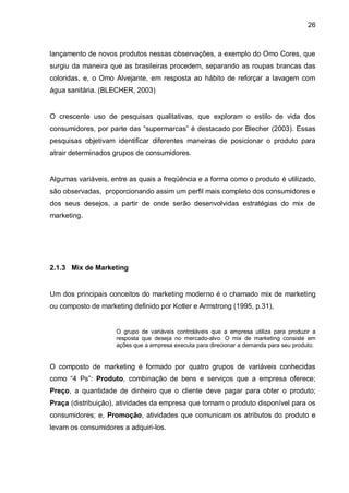 26



lançamento de novos produtos nessas observações, a exemplo do Omo Cores, que
surgiu da maneira que as brasileiras procedem, separando as roupas brancas das
coloridas, e, o Omo Alvejante, em resposta ao hábito de reforçar a lavagem com
água sanitária. (BLECHER, 2003)


O crescente uso de pesquisas qualitativas, que exploram o estilo de vida dos
consumidores, por parte das “supermarcas” é destacado por Blecher (2003). Essas
pesquisas objetivam identificar diferentes maneiras de posicionar o produto para
atrair determinados grupos de consumidores.


Algumas variáveis, entre as quais a freqüência e a forma como o produto é utilizado,
são observadas, proporcionando assim um perfil mais completo dos consumidores e
dos seus desejos, a partir de onde serão desenvolvidas estratégias do mix de
marketing.




2.1.3 Mix de Marketing


Um dos principais conceitos do marketing moderno é o chamado mix de marketing
ou composto de marketing definido por Kotler e Armstrong (1995, p.31),


                    O grupo de variáveis controláveis que a empresa utiliza para produzir a
                    resposta que deseja no mercado-alvo. O mix de marketing consiste em
                    ações que a empresa executa para direcionar a demanda para seu produto.


O composto de marketing é formado por quatro grupos de variáveis conhecidas
como “4 Ps”: Produto, combinação de bens e serviços que a empresa oferece;
Preço, a quantidade de dinheiro que o cliente deve pagar para obter o produto;
Praça (distribuição), atividades da empresa que tornam o produto disponível para os
consumidores; e, Promoção, atividades que comunicam os atributos do produto e
levam os consumidores a adquiri-los.
 