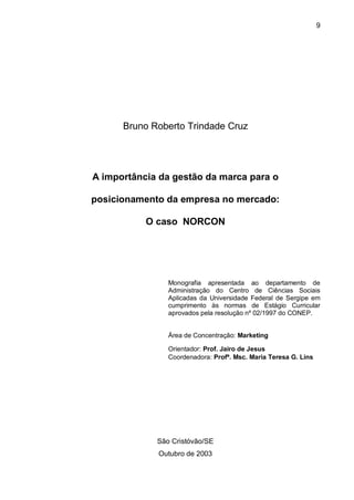 9




      Bruno Roberto Trindade Cruz




A importância da gestão da marca para o

posicionamento da empresa no mercado:

           O caso NORCON




                Monografia apresentada ao departamento de
                Administração do Centro de Ciências Sociais
                Aplicadas da Universidade Federal de Sergipe em
                cumprimento às normas de Estágio Curricular
                aprovados pela resolução nº 02/1997 do CONEP.


                Área de Concentração: Marketing

                Orientador: Prof. Jairo de Jesus
                Coordenadora: Profª. Msc. Maria Teresa G. Lins




             São Cristóvão/SE
             Outubro de 2003
 