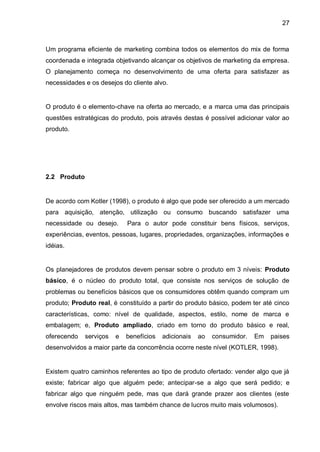 27



Um programa eficiente de marketing combina todos os elementos do mix de forma
coordenada e integrada objetivando alcançar os objetivos de marketing da empresa.
O planejamento começa no desenvolvimento de uma oferta para satisfazer as
necessidades e os desejos do cliente alvo.


O produto é o elemento-chave na oferta ao mercado, e a marca uma das principais
questões estratégicas do produto, pois através destas é possível adicionar valor ao
produto.




2.2 Produto


De acordo com Kotler (1998), o produto é algo que pode ser oferecido a um mercado
para aquisição, atenção, utilização ou consumo buscando satisfazer uma
necessidade ou desejo.       Para o autor pode constituir bens físicos, serviços,
experiências, eventos, pessoas, lugares, propriedades, organizações, informações e
idéias.


Os planejadores de produtos devem pensar sobre o produto em 3 níveis: Produto
básico, é o núcleo do produto total, que consiste nos serviços de solução de
problemas ou benefícios básicos que os consumidores obtêm quando compram um
produto; Produto real, é constituído a partir do produto básico, podem ter até cinco
características, como: nível de qualidade, aspectos, estilo, nome de marca e
embalagem; e, Produto ampliado, criado em torno do produto básico e real,
oferecendo    serviços   e   benefícios   adicionais   ao   consumidor.   Em   paises
desenvolvidos a maior parte da concorrência ocorre neste nível (KOTLER, 1998).


Existem quatro caminhos referentes ao tipo de produto ofertado: vender algo que já
existe; fabricar algo que alguém pede; antecipar-se a algo que será pedido; e
fabricar algo que ninguém pede, mas que dará grande prazer aos clientes (este
envolve riscos mais altos, mas também chance de lucros muito mais volumosos).
 