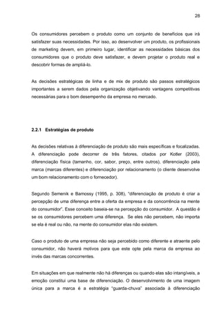 28



Os consumidores percebem o produto como um conjunto de benefícios que irá
satisfazer suas necessidades. Por isso, ao desenvolver um produto, os profissionais
de marketing devem, em primeiro lugar, identificar as necessidades básicas dos
consumidores que o produto deve satisfazer, e devem projetar o produto real e
descobrir formas de ampliá-lo.


As decisões estratégicas de linha e de mix de produto são passos estratégicos
importantes a serem dados pela organização objetivando vantagens competitivas
necessárias para o bom desempenho da empresa no mercado.




2.2.1 Estratégias de produto


As decisões relativas à diferenciação de produto são mais específicas e focalizadas.
A diferenciação pode decorrer de três fatores, citados por Kotler (2003),
diferenciação física (tamanho, cor, sabor, preço, entre outros), diferenciação pela
marca (marcas diferentes) e diferenciação por relacionamento (o cliente desenvolve
um bom relacionamento com o fornecedor).


Segundo Semenik e Bamossy (1995, p. 308), “diferenciação de produto é criar a
percepção de uma diferença entre a oferta da empresa e da concorrência na mente
do consumidor”. Esse conceito baseia-se na percepção do consumidor. A questão é
se os consumidores percebem uma diferença. Se eles não percebem, não importa
se ela é real ou não, na mente do consumidor elas não existem.


Caso o produto de uma empresa não seja percebido como diferente e atraente pelo
consumidor, não haverá motivos para que este opte pela marca da empresa ao
invés das marcas concorrentes.


Em situações em que realmente não há diferenças ou quando elas são intangíveis, a
emoção constitui uma base de diferenciação. O desenvolvimento de uma imagem
única para a marca é a estratégia “guarda-chuva” associada à diferenciação
 