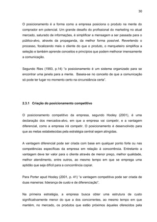 30



O posicionamento é a forma como a empresa posiciona o produto na mente do
comprador em potencial. Um grande desafio do profissional do marketing no atual
mercado, saturado de informações, é simplificar a mensagem a ser passada para o
público-alvo, através da propaganda, da melhor forma possível. Revertendo o
processo, focalizando mais o cliente do que o produto, o marqueteiro simplifica a
seleção e também aprende conceitos e princípios que podem melhorar imensamente
a comunicação.


Segundo Ries (1993, p.14) “o posicionamento é um sistema organizado para se
encontrar uma janela para a mente. Baseia-se no conceito de que a comunicação
só pode ter lugar no momento certo na circunstância certa”.




2.3.1 Criação do posicionamento competitivo


O posicionamento competitivo da empresa, segundo Hooley (2001), é uma
declaração dos mercados-alvo, em que a empresa vai competir, e a vantagem
diferencial, como a empresa irá competir. O posicionamento é desenvolvido para
que as metas estabelecidas pela estratégia central sejam atingidas.


A vantagem diferencial pode ser criada com base em qualquer ponto forte ou nas
competências específicas da empresa em relação à concorrência. Entretanto a
vantagem deve ter valor para o cliente através de menor preço, melhor qualidade,
melhor atendimento, entre outros, ao mesmo tempo em que se emprega uma
aptidão que seja difícil para a concorrência copiar.


Para Porter apud Hooley (2001, p. 41) “a vantagem competitiva pode ser criada de
duas maneiras: liderança de custo e de diferenciação”.


Na primeira estratégia, a empresa busca obter uma estrutura de custo
significativamente menor do que a dos concorrentes, ao mesmo tempo em que
mantém, no mercado, os produtos que estão próximos àqueles oferecidos pela
 