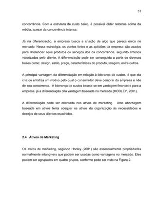 31



concorrência. Com a estrutura de custo baixo, é possível obter retornos acima da
média, apesar da concorrência intensa.


Já na diferenciação, a empresa busca a criação de algo que pareça único no
mercado. Nessa estratégia, os pontos fortes e as aptidões da empresa são usados
para diferenciar seus produtos ou serviços dos da concorrência, segundo critérios
valorizados pelo cliente. A diferenciação pode ser conseguida a partir de diversas
bases como: design, estilo, preço, características do produto, imagem, entre outros.


A principal vantagem da diferenciação em relação à liderança de custos, é que ela
cria ou enfatiza um motivo pelo qual o consumidor deve comprar da empresa e não
de seu concorrente. A liderança de custos baseia-se em vantagem financeira para a
empresa, já a diferenciação cria vantagem baseada no mercado (HOOLEY, 2001).


A diferenciação pode ser orientada nos ativos de marketing.        Uma abordagem
baseada em ativos tenta adequar os ativos da organização às necessidades e
desejos de seus clientes escolhidos.




2.4 Ativos de Marketing


Os ativos de marketing, segundo Hooley (2001) são essencialmente propriedades
normalmente intangíveis que podem ser usadas como vantagens no mercado. Eles
podem ser agrupados em quatro grupos, conforme pode ser visto na Figura 2.
 