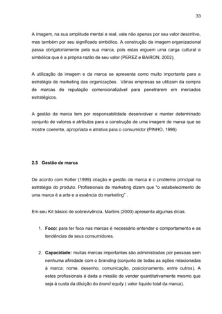 33



A imagem, na sua amplitude mental e real, vale não apenas por seu valor descritivo,
mas também por seu significado simbólico. A construção da imagem organizacional
passa obrigatoriamente pela sua marca, pois estas erguem uma carga cultural e
simbólica que é a própria razão de seu valor (PEREZ e BAIRON, 2002).


A utilização da imagem e da marca se apresenta como muito importante para a
estratégia de marketing das organizações. Várias empresas se utilizam da compra
de marcas de reputação comercionalizável para penetrarem em mercados
estratégicos.


A gestão da marca tem por responsabilidade desenvolver e manter determinado
conjunto de valores e atributos para a construção de uma imagem de marca que se
mostre coerente, apropriada e atrativa para o consumidor (PINHO, 1996)




2.5 Gestão de marca


De acordo com Kotler (1999) criação e gestão de marca é o problema principal na
estratégia do produto. Profissionais de marketing dizem que “o estabelecimento de
uma marca é a arte e a essência do marketing” .


Em seu Kit básico de sobrevivência, Martins (2000) apresenta algumas dicas.


   1. Foco: para ter foco nas marcas é necessário entender o comportamento e as
      tendências de seus consumidores.


   2. Capacidade: muitas marcas importantes são administradas por pessoas sem
      nenhuma afinidade com o branding (conjunto de todas as ações relacionadas
      à marca: nome, desenho, comunicação, posicionamento, entre outros). A
      estes profissionais é dada a missão de vender quantitativamente mesmo que
      seja à custa da diluição do brand equity ( valor liquido total da marca).
 