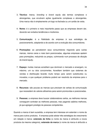 34



   3. Técnica: marca, branding e brand equity são termos complexos e
      abrangentes, que envolvem ações igualmente complexas e abrangentes.
      Uma marca não é simplesmente um logo na fachada ou um cartão de visita.


   4. Nome: é o primeiro e mais importante passo que as empresas devem dar,
      devendo ser evitados tendências e modismos.


   5. Comunicação:       é   a   fidelidade   da   empresa   à   sua   estratégia   de
      posicionamento, adaptando-a de acordo com a evolução dos consumidores.


   6. Promoções: ao perceberem seus consumidores migrando para outras
      marcas, menos caras e mais bem posicionadas, algumas empresas apelam
      para promoções, reduzindo os preços, culminando num processo de diluição
      do brand equity.


   7. Espaço: muitas marcas acreditam que dominam o mercado e enxergam, no
      máximo, um ou dois concorrentes. Acreditam também que sistemas de
      vendas e distribuição levarão muito tempo para serem substituídos ou
      inovados, e que qualquer problema poderá ser resolvido da empresa para o
      mercado.


   8. Recursos: são poucas as marcas que precisam de verbas de comunicação
      que necessitem de valores altíssimos para serem promovidas e posicionadas.


   9. Pessoas: a empresa deve buscar colaboradores certos, as melhores marcas
      conseguem contratar as melhores pessoas, mas pagando salários melhores,
      já que agregam prestigio às pessoas competentes.


Quando a marca é bem sucedida, a empresa tem interesse em estender o nome da
marca para outros produtos. A empresa pode adotar três estratégias de crescimento
em relação à marca: extensão de linha (o nome da marca é atribuído a novos
produtos da mesma categoria), extensão da marca (o nome da marca é atribuído a
 