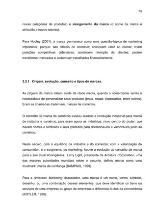 35



novas categorias de produtos) e alongamento da marca (o nome da marca é
atribuído a novos setores).


Para Hooley (2001), a marca permanece como uma questão-tópico de marketing
importante, porque: são difíceis de construir; adicionam valor ao cliente; criam
posições competitivas defensivas; constroem retenção de clientes; podem
transformar mercados e podem ser trabalhadas financeiramente.




2.5.1 Origem, evolução, conceito e tipos de marcas.


As origens da marca datam ainda da idade média, quando o comerciante sentiu a
necessidade de personalizar seus produtos (prata, roupa, especiarias, entre outros).
Eram as chamadas trademark, marcas de comércio.


O conceito de marca de comércio evoluiu durante a revolução industrial para marca
de indústria e comércio, pois eram agora as indústrias, novo centro do poder, que
davam nomes e símbolos a seus produtos para diferenciá-los e valorizá-los junto ao
comércio.


Neste século, com o equilíbrio da indústria e do comércio; com a valorização do
consumidor, e o surgimento do marketing, houve a evolução do conceito de marca
para a sua atual abrangência. Larry Light, presidente da Arcature Corporation, uma
das maiores autoridades mundiais sobre o assunto, definiu marca como uma
trustmark, marca de confiança (SAMPAIO, 1999).


Para a American Marketing Association, uma marca é um nome, termo, símbolo,
desenho, ou uma combinação desses elementos, que deve identificar os bens ou
serviços de uma empresa ou grupo de empresas e diferenciá-lo dos da concorrência
(KOTLER, 1999).
 