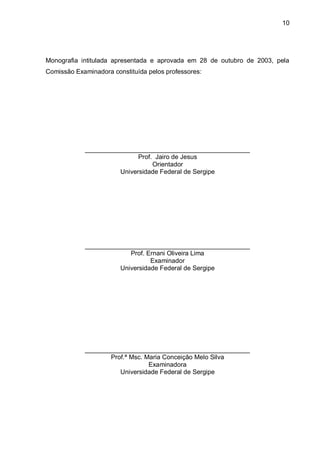 10




Monografia intitulada apresentada e aprovada em 28 de outubro de 2003, pela
Comissão Examinadora constituída pelos professores:




            ______________________________________________
                            Prof. Jairo de Jesus
                                 Orientador
                      Universidade Federal de Sergipe




            ______________________________________________
                         Prof. Ernani Oliveira Lima
                                Examinador
                      Universidade Federal de Sergipe




            ______________________________________________
                   Prof.ª Msc. Maria Conceição Melo Silva
                                Examinadora
                      Universidade Federal de Sergipe
 