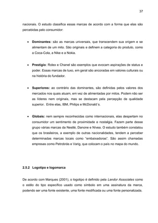 37



nacionais. O estudo classifica essas marcas de acordo com a forma que elas são
percebidas pelo consumidor:


      Dominantes: são as marcas universais, que transcendem sua origem e se
       alimentam de um mito. São originais e definem a categoria do produto, como
       a Coca-Cola, a Nike e a Nokia.


      Prestígio: Rolex e Chanel são exemplos que evocam aspirações de status e
       poder. Essas marcas de luxo, em geral são ancoradas em valores culturais ou
       na história do fundador.


      Superiores: ao contrário das dominantes, são definidas pelos valores dos
       mercados nos quais atuam, em vez de alimentadas por mitos. Podem não ser
       as líderes nem originais, mas se destacam pela percepção de qualidade
       superior. Entre elas, IBM, Philips e McDonald´s.


      Globais: nem sempre reconhecidas como internacionais, elas despertam no
       consumidor um sentimento de proximidade e nostalgia. Fazem parte desse
       grupo várias marcas da Nestlé, Danone e Nívea. O estudo também constatou
       que os brasileiros, a exemplo de outras nacionalidades, tendem a perceber
       determinadas marcas locais como “embaixadoras”. São assim chamadas
       empresas como Petrobrás e Varig, que colocam o país no mapa do mundo.




2.5.2 Logotipo e logomarca


De acordo com Marques (2001), o logotipo é definido pela Landor Associates como
o estilo do tipo específico usado como símbolo em uma assinatura da marca,
podendo ser uma fonte existente, uma fonte modificada ou uma fonte personalizada.
 