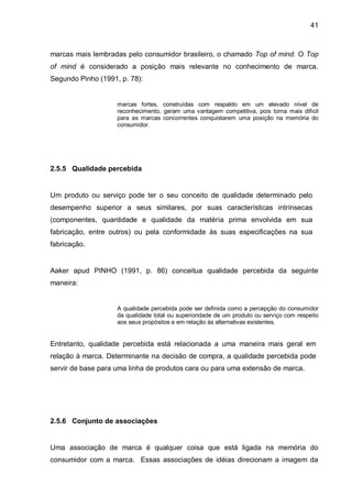 41



marcas mais lembradas pelo consumidor brasileiro, o chamado Top of mind. O Top
of mind é considerado a posição mais relevante no conhecimento de marca.
Segundo Pinho (1991, p. 78):


                    marcas fortes, construídas com respaldo em um elevado nível de
                    reconhecimento, geram uma vantagem competitiva, pois torna mais difícil
                    para as marcas concorrentes conquistarem uma posição na memória do
                    consumidor.




2.5.5 Qualidade percebida


Um produto ou serviço pode ter o seu conceito de qualidade determinado pelo
desempenho superior a seus similares, por suas características intrínsecas
(componentes, quantidade e qualidade da matéria prima envolvida em sua
fabricação, entre outros) ou pela conformidade às suas especificações na sua
fabricação.


Aaker apud PINHO (1991, p. 86) conceitua qualidade percebida da seguinte
maneira:


                    A qualidade percebida pode ser definida como a percepção do consumidor
                    da qualidade total ou superioridade de um produto ou serviço com respeito
                    aos seus propósitos e em relação às alternativas existentes.


Entretanto, qualidade percebida está relacionada a uma maneira mais geral em
relação à marca. Determinante na decisão de compra, a qualidade percebida pode
servir de base para uma linha de produtos cara ou para uma extensão de marca.




2.5.6 Conjunto de associações


Uma associação de marca é qualquer coisa que está ligada na memória do
consumidor com a marca. Essas associações de idéias direcionam a imagem da
 