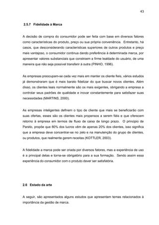43



2.5.7 Fidelidade à Marca


A decisão de compra do consumidor pode ser feita com base em diversos fatores
como características do produto, preço ou sua própria conveniência. Entretanto, há
casos, que desconsiderando características superiores de outros produtos e preço
mais vantajoso, o consumidor continua dando preferência à determinada marca, por
apresentar valores substanciais que constroem a firme lealdade do usuário, de uma
maneira que não seja possível transferir à outra (PINHO, 1996).


As empresas preocupam-se cada vez mais em manter os cliente fieis, vários estudos
já demonstraram que é mais barato fidelizar do que buscar novos clientes. Além
disso, os clientes leais normalmente são os mais exigentes, obrigando a empresa a
controlar seus padrões de qualidade e inovar constantemente para satisfazer suas
necessidades (MARTINS, 2000).


As empresas inteligentes definem o tipo de cliente que mais se beneficiarão com
suas ofertas, esses são os clientes mais propensos a serem fiéis e que oferecem
retorno à empresa em termos de fluxo de caixa de longo prazo. O principio de
Pareto, propõe que 80% dos lucros vêm de apenas 20% dos clientes, isso significa
que a empresa deve concentrar-se no zelo e na manutenção do grupo de clientes,
ou produtos, que realmente gerem receitas (KOTTLER, 2003).


A fidelidade a marca pode ser criada por diversos fatores, mas a experiência de uso
é a principal delas e torna-se obrigatório para a sua formação. Sendo assim essa
experiência do consumidor com o produto dever ser satisfatória.




2.6 Estado da arte


A seguir, são apresentados alguns estudos que apresentam temas relacionados à
importância da gestão de marca.
 