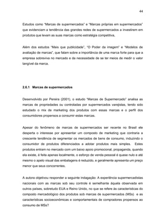 44



Estudos como “Marcas de supermercados” e “Marcas próprias em supermercados”
que evidenciam a tendência das grandes redes de supermercados a investirem em
produtos que levam as suas marcas como estratégia competitiva,


Além dos estudos “Mais que publicidade”, “O Poder da imagem” e “Modelos de
avaliação de marcas”, que falam sobre a importância de uma marca forte para que a
empresa sobreviva no mercado e da necessidade de se ter meios de medir o valor
tangível da marca.




2.6.1 Marcas de supermercados


Desenvolvido por Pereira (2001), o estudo “Marcas de Supermercado” analisa as
marcas de propriedades ou controladas por supermercados varejistas, tendo sido
estudado o mix de marketing dos produtos com essas marcas e o perfil dos
consumidores propensos a consumir estas marcas.


Apesar do fenômeno de marcas de supermercados ser recente no Brasil ele
desperta o interesse por apresentar um composto de marketing que contraria a
crescente tendência de segmentar os mercados de bens de consumo, induzindo o
consumidor de produtos diferenciados a adotar produtos mais simples.          Estes
produtos entram no mercado com um baixo apoio promocional, propaganda, quando
ela existe, é feita apenas localmente, o esforço de venda pessoal é quase nulo e até
mesmo o apelo visual das embalagens é reduzido, e geralmente apresenta um preço
menor que seus concorrentes.


A autora objetivou responder a seguinte indagação: A experiência supermercadistas
nacionais com as marcas sob seu controle é semelhante àquela observada em
outros países, sobretudo EUA e Reino Unido, no que se refere às características do
composto mercadológico dos produtos sob marcas de supermercados (MSs) e as
características socioeconômicas e comportamentais de compradores propensos ao
consumo de MSs?
 