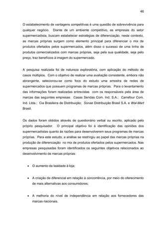 46



O estabelecimento de vantagens competitivas é uma questão de sobrevivência para
qualquer negócio.       Diante de um ambiente competitivo, as empresas do setor
supermercadista, buscam estabelecer estratégias de diferenciação, neste contexto,
as marcas próprias surgem como elemento principal para diferenciar o mix de
produtos ofertados pelos supermercados, além disso o sucesso de uma linha de
produtos comercializados com marcas próprias, seja pela sua qualidade, seja pelo
preço, traz benefícios à imagem do supermercado.


A pesquisa realizada foi de natureza exploratória, com aplicação do método de
casos múltiplos. Com o objetivo de realizar uma avaliação consistente, embora não
abrangente, selecionou-se como foco do estudo uma amostra de redes de
supermercados que possuem programas de marcas próprias. Para o levantamento
das informações foram realizadas entrevistas com os responsáveis pela área de
marcas das seguintes empresas: Casas Sendas Com. Ind. S.A.; Carrefour Com.
Ind. Ltda.; Cia Brasileira de Distribuição; Sonae Distribuição Brasil S.A. e Wal-Mart
Brasil.


Os dados foram obtidos através de questionário verbal ou escrito, aplicado pelo
próprio pesquisador.      O principal objetivo foi à identificação das opiniões dos
supermercadistas quanto às razões para desenvolverem seus programas de marcas
próprias. Para este estudo, a análise se restringiu ao papel das marcas próprias na
produção de diferenciação no mix de produtos ofertados pelos supermercados. Nas
empresas pesquisadas foram identificados os seguintes objetivos relacionados ao
desenvolvimento de marcas próprias:


         O aumento da lealdade à loja;


         A criação de diferencial em relação à concorrência, por meio do oferecimento
          de mais alternativas aos consumidores;


         A melhoria do nível de independência em relação aos fornecedores das
          marcas nacionais.
 