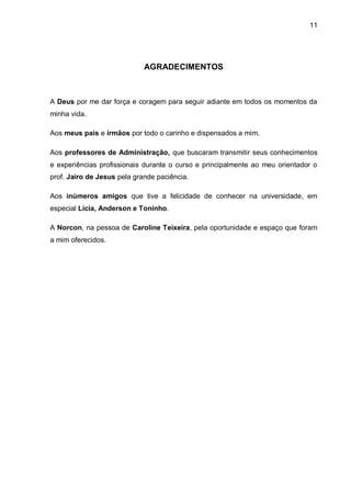 11




                             AGRADECIMENTOS



A Deus por me dar força e coragem para seguir adiante em todos os momentos da
minha vida.

Aos meus pais e irmãos por todo o carinho e dispensados a mim.

Aos professores de Administração, que buscaram transmitir seus conhecimentos
e experiências profissionais durante o curso e principalmente ao meu orientador o
prof. Jairo de Jesus pela grande paciência.

Aos inúmeros amigos que tive a felicidade de conhecer na universidade, em
especial Licia, Anderson e Toninho.

A Norcon, na pessoa de Caroline Teixeira, pela oportunidade e espaço que foram
a mim oferecidos.
 