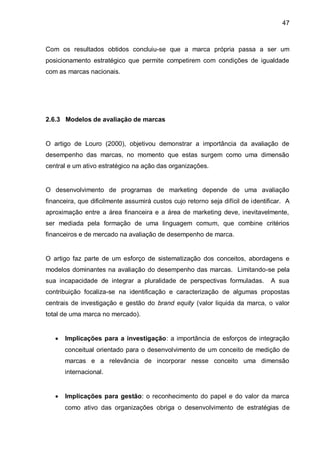 47



Com os resultados obtidos concluiu-se que a marca própria passa a ser um
posicionamento estratégico que permite competirem com condições de igualdade
com as marcas nacionais.




2.6.3 Modelos de avaliação de marcas


O artigo de Louro (2000), objetivou demonstrar a importância da avaliação de
desempenho das marcas, no momento que estas surgem como uma dimensão
central e um ativo estratégico na ação das organizações.


O desenvolvimento de programas de marketing depende de uma avaliação
financeira, que dificilmente assumirá custos cujo retorno seja difícil de identificar. A
aproximação entre a área financeira e a área de marketing deve, inevitavelmente,
ser mediada pela formação de uma linguagem comum, que combine critérios
financeiros e de mercado na avaliação de desempenho de marca.


O artigo faz parte de um esforço de sistematização dos conceitos, abordagens e
modelos dominantes na avaliação do desempenho das marcas. Limitando-se pela
sua incapacidade de integrar a pluralidade de perspectivas formuladas.           A sua
contribuição focaliza-se na identificação e caracterização de algumas propostas
centrais de investigação e gestão do brand equity (valor liquida da marca, o valor
total de uma marca no mercado).


      Implicações para a investigação: a importância de esforços de integração
       conceitual orientado para o desenvolvimento de um conceito de medição de
       marcas e a relevância de incorporar nesse conceito uma dimensão
       internacional.


      Implicações para gestão: o reconhecimento do papel e do valor da marca
       como ativo das organizações obriga o desenvolvimento de estratégias de
 