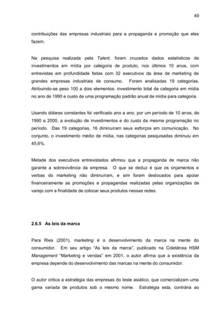 49



contribuições das empresas industriais para a propaganda e promoção que eles
fazem.


Na pesquisa realizada pela Talent, foram cruzados dados estatísticos de
investimentos em mídia por categoria de produto, nos últimos 10 anos, com
entrevistas em profundidade feitas com 32 executivos da área de marketing de
grandes empresas industriais de consumo.        Foram analisadas 19 categorias.
Atribuindo-se peso 100 a dois elementos: investimento total da categoria em mídia
no ano de 1990 e custo de uma programação padrão anual de mídia para categoria.


Usando dólares constantes foi verificado ano a ano, por um período de 10 anos, de
1990 a 2000, a evolução de investimentos e do custo da mesma programação no
período. Das 19 categorias, 16 diminuíram seus esforços em comunicação. No
conjunto, o investimento médio de mídia, nas categorias pesquisadas diminuiu em
45,6%.


Metade dos executivos entrevistados afirmou que a propaganda de marca não
garante a sobrevivência da empresa.     O que se deduz é que os orçamentos e
verbas do marketing não diminuíram, e sim foram deslocados para apoiar
financeiramente as promoções e propagandas realizadas pelas organizações de
varejo com a finalidade de colocar seus produtos nessas redes.




2.6.5 As leis da marca


Para Ries (2001), marketing é o desenvolvimento da marca na mente do
consumidor.   Em seu artigo “As leis da marca”, publicado na Coletânea HSM
Management “Marketing e vendas” em 2001, o autor afirma que a existência da
empresa depende do desenvolvimento das marcas na mente do consumidor.


O autor critica a estratégia das empresas do leste asiático, que comercializam uma
gama variada de produtos sob o mesmo nome.           Estratégia esta, contrária ao
 