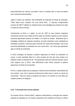 50



desenvolvimento de marcas, que afeta o lucro e contribui para a crise nos paises
que a empresa esta localizada.


Japão e Coréia, por exemplo, são sociedades de extensão de linhas de produção.
Todos fazem tudo, ninguém cria uma marca forte.         A Hyundai, conglomerado
coreano de US$ 71 bilhões se vangloria de ter uma estratégia que chamam de chips
to ships (de chips a navios).


Comparando os EUA e o Japão, no ano de 1997 as cem maiores empresas
americanas tiveram lucro médio de 6,5% sobre as vendas enquanto as cem maiores
empresas japonesas lucraram em média 1,1% sobre as vendas. Mostrando que a
estratégia, adotada por algumas empresas, de estar presentes numa variedade de
atividades, produtos e serviços pode funcionar em economias fechadas, mas numa
economia globalizada é necessário ter uma marca forte. Um nome que represente
algo na mente do comprador.


A Volvo conseguiu se associar à palavra segurança na mente do comprador de
carros, e como resultado disto foi o carro europeu de luxo que mais vendeu nos
Estados Unidos na década de 80. Provavelmente deve ser possível produzir carros
mais seguros que a Volvo, mas dificilmente outra marca possuirá a palavra
segurança na mente do consumidor.


Por fim, o artigo propõe que se esqueça “a lista enorme de atributos maravilhosos de
seu produto”, pois não é possível posiciona-los todos junto à marca na mente do
consumidor. Deve-se reduzir a essência da marca a um atributo ou uma idéia que
ninguém possua na categoria.




2.6.6 A ascensão das marcas próprias


Os autores Fernie e Pierrel (2001), objetivou demonstrarar a evolução das marcas
próprias de varejistas em um estudo comparativo dos modelos da França e o Reino
 