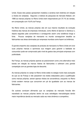 51



Unido. Esses dois paises apresentam modelos e cenários bem distintos em relação
a rótulos de varejistas. Segundo o instituto de pesquisas de mercado Nielsen, em
1998 as marcas próprias no Reino Unido eram responsáveis por 37,1% da vendas,
em comparação com 16,4% da França.


No Reino Unido, as marcas próprias são em sua maioria resultado da evolução
histórica das marcas de empresas individuais, como Marks & Spencer e Sainbury´s,
depois seguidas pela concorrência e conseguindo assim uma existência longa e
forte.   Poucos varejistas de mercearia no mundo conseguiram desafiar os
fabricantes nas áreas dominadas por empresas mundiais como fazem os britânicos.


O grande empenho dos varejistas de produtos de mercearia no Reino Unido em criar
suas próprias marcas e aprimoras sua imagem para garantir a lealdade do
consumidor pode ser comprovado pelo nível de gastos das principais empresas com
publicidade.


Na França, as marcas próprias apenas se posicionaram como uma alternativa mais
barata em relação às marcas líderes de fabricantes e sofreram uma grande
competição com as grandes lojas de desconto.


As marcas próprias no varejo no Reino Unido estão no estagio muito mais avançado
do que as da França e não passariam nos testes estipulados para a qualificação
como marcas próprias, seriam apenas rótulos de conveniência, enquanto no Reino
Unido existem marcas que concorrem em pé de igualdade com as marcas de
fabricantes.


Os autores concluem afirmando que os varejistas do mercado francês têm
reavaliado as marcas próprias dentro de suas estratégias mercadologias dando
maior importância devido ao mercado cada vez mais dinâmico e competitivo.
 