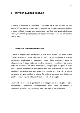 52



3   EMPRESA SUJEITO DE ESTUDO




A Norcon – Sociedade Nordestina de Construções S/A, é uma empresa que atua
desde 1958 na área de incorporação e construção de empreendimentos imobiliários
e obras públicas. A seguir será apresentado o perfil da organização objeto deste
estudo, ressaltando que os dados e valores apresentados a seguir são referentes ao
ano de 2001.




3.1 Localização e natureza das atividades


A sede da empresa está estabelecida à Rua Basílio Rocha, 216, bairro Getúlio
Vargas, Aracaju/SE, tendo executado ao longo de sua existência, edificações
comerciais,    residenciais   e   industriais,   obras   d'arte   especiais,   redes   de
abastecimento de água, redes de esgotos, drenagem e revestimento de canais,
redes de transmissão em alta e baixa tensão, terraplanagem e a partir de 1980,
com o objetivo de melhorar sua competitividade, criou uma unidade industrial para
fabricação de pré-moldados estruturais, que culminou em 1984 com o sistema
construtivo pré-viga, pré-laje e painéis. Tal sistema aumentou seus índices de
produtividade, reduzindo substancialmente os custos de produção.


Atualmente, a atividade preponderante é a incorporação e construção de obras
residenciais e comerciais, secundariamente realiza venda de terrenos, a
administração do Shopping Jardins e a execução de obras por empreitada.
 