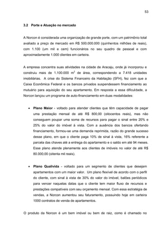 53



3.2 Porte e Atuação no mercado


A Norcon é considerada uma organização de grande porte, com um patrimônio total
avaliado a preço de mercado em R$ 500.000.000 (quinhentos milhões de reais),
com 1.100 (um mil e cem) funcionários no seu quadro de pessoal e com
aproximadamente 1.000 clientes em carteira.


A empresa concentra suas atividades na cidade de Aracaju, onde já incorporou e
construiu mais de 1.100.000 m2 de área, correspondendo a 7.418 unidades
imobiliárias. A crise do Sistema Financeiro da Habitação (SFH), fez com que a
Caixa Econômica Federal e os bancos privados suspendessem financiamento ao
mutuário para aquisição do seu apartamento. Em resposta a essa dificuldade, a
Norcon lançou um programa de auto-financiamento em duas modalidades:


      Plano Maior - voltado para atender clientes que têm capacidade de pagar
       uma prestação mensal de até R$ 800,00 (oitocentos reais), mas não
       conseguem poupar uma soma de recursos para pagar o sinal entre 20% e
       25% do valor do imóvel à vista. Com a ausência dos bancos ofertando
       financiamento, formou-se uma demanda reprimida, razão do grande sucesso
       desse plano, em que o cliente paga 10% de sinal à vista, 16% referente a
       parcela das chaves até a entrega do apartamento e o saldo em até 94 meses.
       Esse plano atende plenamente aos clientes de imóveis no valor de até R$
       80.000,00 (oitenta mil reais).


      Plano Qualivida - voltado para um segmento de clientes que desejam
       apartamentos com um maior valor. Um plano flexível de acordo com o perfil
       do cliente, com sinal à vista de 30% do valor do imóvel, balões periódicos
       para vencer naquelas datas que o cliente tem maior fluxo de recursos e
       prestações compatíveis com seu orçamento mensal. Com essa estratégia de
       vendas, a Norcon aumentou seu faturamento, possuindo hoje em carteira
       1000 contratos de venda de apartamentos.


O produto da Norcon é um bem imóvel ou bem de raiz, como é chamado no
 