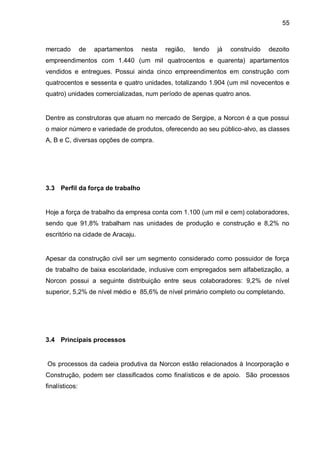 55



mercado         de   apartamentos   nesta   região,   tendo   já   construído   dezoito
empreendimentos com 1.440 (um mil quatrocentos e quarenta) apartamentos
vendidos e entregues. Possui ainda cinco empreendimentos em construção com
quatrocentos e sessenta e quatro unidades, totalizando 1.904 (um mil novecentos e
quatro) unidades comercializadas, num período de apenas quatro anos.


Dentre as construtoras que atuam no mercado de Sergipe, a Norcon é a que possui
o maior número e variedade de produtos, oferecendo ao seu público-alvo, as classes
A, B e C, diversas opções de compra.




3.3 Perfil da força de trabalho


Hoje a força de trabalho da empresa conta com 1.100 (um mil e cem) colaboradores,
sendo que 91,8% trabalham nas unidades de produção e construção e 8,2% no
escritório na cidade de Aracaju.


Apesar da construção civil ser um segmento considerado como possuidor de força
de trabalho de baixa escolaridade, inclusive com empregados sem alfabetização, a
Norcon possui a seguinte distribuição entre seus colaboradores: 9,2% de nível
superior, 5,2% de nível médio e 85,6% de nível primário completo ou completando.




3.4 Principais processos


Os processos da cadeia produtiva da Norcon estão relacionados à Incorporação e
Construção, podem ser classificados como finalísticos e de apoio. São processos
finalísticos:
 