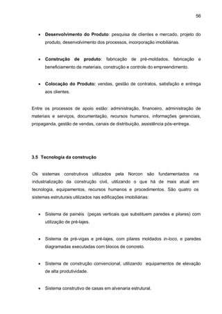 56



      Desenvolvimento do Produto: pesquisa de clientes e mercado, projeto do
       produto, desenvolvimento dos processos, incorporação imobiliárias.


      Construção de produto: fabricação de pré-moldados, fabricação e
       beneficiamento de materiais, construção e controle do empreendimento.


      Colocação do Produto: vendas, gestão de contratos, satisfação e entrega
       aos clientes.


Entre os processos de apoio estão: administração, financeiro, administração de
materiais e serviços, documentação, recursos humanos, informações gerenciais,
propaganda, gestão de vendas, canais de distribuição, assistência pós-entrega.




3.5 Tecnologia da construção


Os sistemas construtivos utilizados pela Norcon são fundamentados na
industrialização da construção civil, utilizando o que há de mais atual em
tecnologia, equipamentos, recursos humanos e procedimentos. São quatro os
sistemas estruturais utilizados nas edificações imobiliárias:


      Sistema de painéis (peças verticais que substituem paredes e pilares) com
       utilização de pré-lajes.


      Sistema de pré-vigas e pré-lajes, com pilares moldados in-loco, e paredes
       diagramadas executadas com blocos de concreto.


      Sistema de construção convencional, utilizando equipamentos de elevação
       de alta produtividade.


      Sistema construtivo de casas em alvenaria estrutural.
 