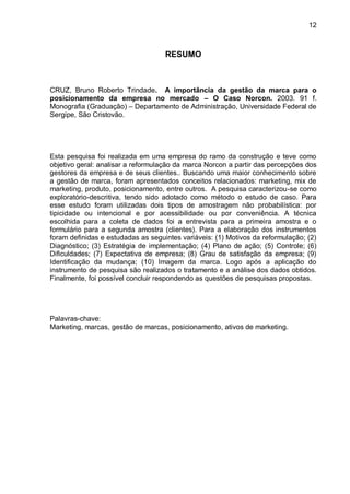 12



                                    RESUMO



CRUZ, Bruno Roberto Trindade. A importância da gestão da marca para o
posicionamento da empresa no mercado – O Caso Norcon. 2003. 91 f.
Monografia (Graduação) – Departamento de Administração, Universidade Federal de
Sergipe, São Cristovão.




Esta pesquisa foi realizada em uma empresa do ramo da construção e teve como
objetivo geral: analisar a reformulação da marca Norcon a partir das percepções dos
gestores da empresa e de seus clientes.. Buscando uma maior conhecimento sobre
a gestão de marca, foram apresentados conceitos relacionados: marketing, mix de
marketing, produto, posicionamento, entre outros. A pesquisa caracterizou-se como
exploratório-descritiva, tendo sido adotado como método o estudo de caso. Para
esse estudo foram utilizadas dois tipos de amostragem não probabilística: por
tipicidade ou intencional e por acessibilidade ou por conveniência. A técnica
escolhida para a coleta de dados foi a entrevista para a primeira amostra e o
formulário para a segunda amostra (clientes). Para a elaboração dos instrumentos
foram definidas e estudadas as seguintes variáveis: (1) Motivos da reformulação; (2)
Diagnóstico; (3) Estratégia de implementação; (4) Plano de ação; (5) Controle; (6)
Dificuldades; (7) Expectativa de empresa; (8) Grau de satisfação da empresa; (9)
Identificação da mudança; (10) Imagem da marca. Logo após a aplicação do
instrumento de pesquisa são realizados o tratamento e a análise dos dados obtidos.
Finalmente, foi possível concluir respondendo as questões de pesquisas propostas.




Palavras-chave:
Marketing, marcas, gestão de marcas, posicionamento, ativos de marketing.
 