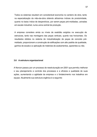 57



Todos os sistemas resultam em considerável economia no canteiro de obra, tanto
na especialização da mão-de-obra obtendo altíssimos índices de produtividade,
quanto no baixo índice de desperdícios, por serem peças pré-moldadas, usinadas
em escala industrial, numa usina central de produção.


A empresa considera ainda os níveis de exatidão exigidos na execução de
estruturas, tanto nas montagens das peças verticais, quanto nas horizontais. Os
resultados obtidos no sistema de industrialização de peças de concreto pré-
moldado, proporcionam a construção de edificações com alto padrão de qualidade,
ganhos de escala e a aplicação de materiais de acabamentos, aparentes ou não.




3.6 A estrutura organizacional


A Norcon passou por um processo de reestruturação em 2001 que permitiu melhorar
o seu planejamento e controle dos processos e a eficácia e qualidade de suas
ações, aumentando a agilidade da empresa e o fortalecimento nos trabalhos em
equipe. Atualmente sua estrutura orgânica é a seguinte:
 