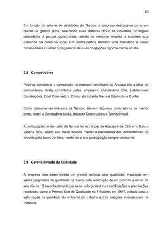 60



Em função do volume de atividades da Norcon, a empresa destaca-se como um
cliente de grande porte, realizando suas compras direto às industrias, privilégios
concedidos à poucas construtoras, sendo as menores levadas a suprirem sua
demanda no comércio local. Em contra-partida mantém uma fidelidade a esses
fornecedores e realizo o pagamento de suas obrigações rigorosamente em dia.




3.8 Competidores


Pode-se considerar a competição no mercado imobiliário de Aracaju sob a ótica da
concorrência direta constituída pelas empresas: Construtora Celi, Habitacional
Construções, Cosil Construtora, Construtora Santa Maria e Construtora Cunha.


Como concorrentes indiretos da Norcon, existem algumas construtoras de menor
porte, como a Construtora União, Impacto Construções e Tecnoconsult.


A participação de mercado da Norcon no município de Aracaju é de 52% e no Bairro
Jardins 75%, sendo seu maior desafio manter a preferência dos demandantes de
imóveis pelo bairro Jardins, mantendo a sua participação sempre crescente.




3.9 Gerenciamento da Qualidade


A empresa tem demonstrado um grande esforço pela qualidade, investindo em
vários programas de qualidade na busca pela realização de um produto a altura de
seu cliente. O reconhecimento por esse esforço está nas certificações e premiações
recebidas, como o Prêmio Sesi de Qualidade no Trabalho, em 1997, voltado para a
valorização da qualidade do ambiente de trabalho e das relações interpessoais na
Indústria.
 
