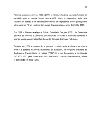 61



Por dois anos consecutivos, 1999 e 2000, o nome de Tarcísio Mesquita Teixeira foi
escolhido para o prêmio Gazeta Mercantil/SE, como o empresário mais bem
sucedido do Estado. Com este reconhecimento os empresários eleitos participaram
e integraram o Fórum Nacional de Líderes Empresariais nos anos de 2000 e 2001.


Em 2001 a Norcon recebeu o Prêmio Qualidade Sergipe (PQS), da Secretaria
Estadual da Indústria e Comércio. Desde que foi instituído, o prêmio foi conferido a
apenas outras quatro instituições: Senai, G. Barbosa, Brahma e Petrobrás.


Também em 2001 a empresa foi a primeira construtora do Nordeste a receber o
nível A, o conceito máximo na excelência de qualidade, no Programa Brasileiro de
Qualidade e Produtividade no Habitat (PBQP-H), o que lhe conferiu a certificação
ISO 9001:2000, pela primeira vez atribuída a uma construtora do Nordeste, sendo
re-certificada em 2002 e 2003.
 