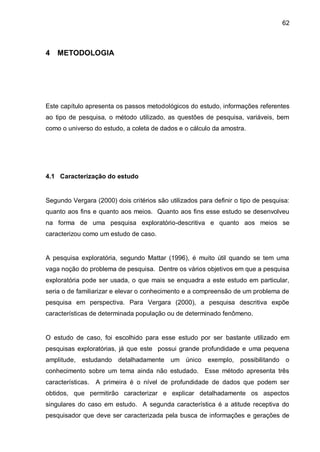 62



4   METODOLOGIA




Este capítulo apresenta os passos metodológicos do estudo, informações referentes
ao tipo de pesquisa, o método utilizado, as questões de pesquisa, variáveis, bem
como o universo do estudo, a coleta de dados e o cálculo da amostra.




4.1 Caracterização do estudo


Segundo Vergara (2000) dois critérios são utilizados para definir o tipo de pesquisa:
quanto aos fins e quanto aos meios. Quanto aos fins esse estudo se desenvolveu
na forma de uma pesquisa exploratório-descritiva e quanto aos meios se
caracterizou como um estudo de caso.


A pesquisa exploratória, segundo Mattar (1996), é muito útil quando se tem uma
vaga noção do problema de pesquisa. Dentre os vários objetivos em que a pesquisa
exploratória pode ser usada, o que mais se enquadra a este estudo em particular,
seria o de familiarizar e elevar o conhecimento e a compreensão de um problema de
pesquisa em perspectiva. Para Vergara (2000), a pesquisa descritiva expõe
características de determinada população ou de determinado fenômeno.


O estudo de caso, foi escolhido para esse estudo por ser bastante utilizado em
pesquisas exploratórias, já que este possui grande profundidade e uma pequena
amplitude, estudando detalhadamente um único exemplo, possibilitando o
conhecimento sobre um tema ainda não estudado. Esse método apresenta três
características.   A primeira é o nível de profundidade de dados que podem ser
obtidos, que permitirão caracterizar e explicar detalhadamente os aspectos
singulares do caso em estudo. A segunda característica é a atitude receptiva do
pesquisador que deve ser caracterizada pela busca de informações e gerações de
 