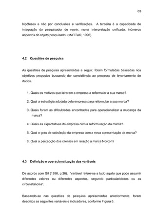 63



hipóteses e não por conclusões e verificações.        A terceira é a capacidade de
integração do pesquisador de reunir, numa interpretação unificada, inúmeros
aspectos do objeto pesquisado. (MATTAR, 1996).




4.2     Questões de pesquisa


As questões de pesquisa apresentadas a seguir, foram formuladas baseadas nos
objetivos propostos buscando dar consistência ao processo de levantamento de
dados.


      1. Quais os motivos que levaram a empresa a reformular a sua marca?

      2. Qual a estratégia adotada pela empresa para reformular a sua marca?

      3. Quais foram as dificuldades encontradas para operacionalizar a mudança da
         marca?

      4. Quais as expectativas da empresa com a reformulação da marca?

      5. Qual o grau de satisfação da empresa com a nova apresentação da marca?

      6. Qual a percepção dos clientes em relação à marca Norcon?




4.3     Definição e operacionalização das variáveis


De acordo com Gil (1996, p.36), “variável refere-se a tudo aquilo que pode assumir
diferentes valores ou diferentes aspectos, segundo particularidades ou as
circunstâncias”.


Baseando-se nas questões de pesquisa apresentadas anteriormente, foram
descritos as seguintes variáveis e indicadores, conforme Figura 6.
 