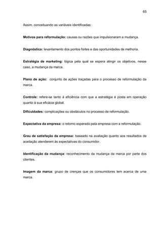 65



Assim, conceituando as variáveis identificadas:


Motivos para reformulação: causas ou razões que impulsionaram a mudança.


Diagnóstico: levantamento dos pontos fortes e das oportunidades de melhoria.


Estratégia de marketing: lógica pela qual se espera atingir os objetivos, nesse
caso, a mudança da marca.


Plano de ação: conjunto de ações traçadas para o processo de reformulação da
marca.


Controle: refere-se tanto à eficiência com que a estratégia é posta em operação
quanto á sua eficácia global.

Dificuldades: complicações ou obstáculos no processo de reformulação.


Expectativa da empresa: o retorno esperado pela empresa com a reformulação.


Grau de satisfação da empresa: baseado na avaliação quanto aos resultados de
aceitação atenderem às expectativas do consumidor.


Identificação da mudança: reconhecimento da mudança da marca por parte dos
clientes.


Imagem da marca: grupo de crenças que os consumidores tem acerca de uma
marca.
 