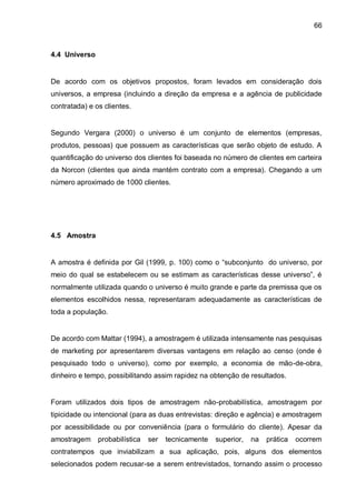 66



4.4 Universo


De acordo com os objetivos propostos, foram levados em consideração dois
universos, a empresa (incluindo a direção da empresa e a agência de publicidade
contratada) e os clientes.


Segundo Vergara (2000) o universo é um conjunto de elementos (empresas,
produtos, pessoas) que possuem as características que serão objeto de estudo. A
quantificação do universo dos clientes foi baseada no número de clientes em carteira
da Norcon (clientes que ainda mantém contrato com a empresa). Chegando a um
número aproximado de 1000 clientes.




4.5 Amostra


A amostra é definida por Gil (1999, p. 100) como o “subconjunto do universo, por
meio do qual se estabelecem ou se estimam as características desse universo”, é
normalmente utilizada quando o universo é muito grande e parte da premissa que os
elementos escolhidos nessa, representaram adequadamente as características de
toda a população.


De acordo com Mattar (1994), a amostragem é utilizada intensamente nas pesquisas
de marketing por apresentarem diversas vantagens em relação ao censo (onde é
pesquisado todo o universo), como por exemplo, a economia de mão-de-obra,
dinheiro e tempo, possibilitando assim rapidez na obtenção de resultados.


Foram utilizados dois tipos de amostragem não-probabilística, amostragem por
tipicidade ou intencional (para as duas entrevistas: direção e agência) e amostragem
por acessibilidade ou por conveniência (para o formulário do cliente). Apesar da
amostragem     probabilística   ser   tecnicamente   superior,   na   prática   ocorrem
contratempos que inviabilizam a sua aplicação, pois, alguns dos elementos
selecionados podem recusar-se a serem entrevistados, tornando assim o processo
 