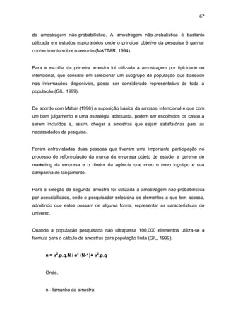 67



de amostragem não-probabilístico. A amostragem não-probalística é bastante
utilizada em estudos exploratórios onde o principal objetivo da pesquisa é ganhar
conhecimento sobre o assunto (MATTAR, 1994).


Para a escolha da primeira amostra foi utilizada a amostragem por tipicidade ou
intencional, que consiste em selecionar um subgrupo da população que baseado
nas informações disponíveis, possa ser considerado representativo de toda a
população (GIL, 1999).


De acordo com Mattar (1996) a suposição básica da amostra intencional é que com
um bom julgamento e uma estratégia adequada, podem ser escolhidos os casos a
serem incluídos e, assim, chegar a amostras que sejam satisfatórias para as
necessidades da pesquisa.


Foram entrevistadas duas pessoas que tiveram uma importante participação no
processo de reformulação da marca da empresa objeto de estudo, a gerente de
marketing da empresa e o diretor da agência que criou o novo logotipo e sua
campanha de lançamento.


Para a seleção da segunda amostra foi utilizada a amostragem não-probabilística
por acessibilidade, onde o pesquisador seleciona os elementos a que tem acesso,
admitindo que estes possam de alguma forma, representar as características do
universo.


Quando a população pesquisada não ultrapassa 100.000 elementos utiliza-se a
fórmula para o cálculo de amostras para população finita (GIL, 1999).


      n = 2.p.q.N / e2 (N-1)+ 2.p.q


      Onde,


      n - tamanho da amostra:
 