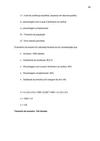 68



      2 - nível de confiança escolhido, expresso em desvios-padrão.


      p - percentagem com a qual o fenômeno se verifica


      q - percentagem complementar


      N – Tamanho da população


      e2 – Erro máximo permitido


O tamanho da amostra foi calculado levando-se em consideração que:


         Universo: 1000 clientes


         Coeficiente de confiança: 95,5 %


         Percentagem com a qual o fenômeno se verifica: 50%


         Percentagem complementar: 50%


         Amplitude da amostra com margem de erro: 8%




      n = 4 x 0,5 x 0,5 x 1000 / (0,08)2 x 999 + 4 x 0,5 x 0,5


      n = 1000 / 7,4


      n = 134


Tamanho da amostra: 134 clientes
 