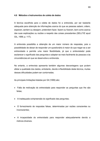 69



4.6 Métodos e Instrumentos de coleta de dados


A técnica escolhida para a coleta de dados foi a entrevista, por ser bastante
adequada para obtenção de informações acerca do que as pessoas sabem, crêem,
esperam, sentem ou desejam, pretendem fazer, fazem ou fizeram, bem como acerca
das suas explicações ou razões a respeito das coisas precedentes (SELLTIZ apud
GIL, 1999, p. 117).


A entrevista possibilita a obtenção de um maior número de respostas, pois a
possibilidade de deixar de responder um questionário é maior do que negar-se a ser
entrevistado e permite uma maior flexibilidade, já que o entrevistador pode
esclarecer o significado das perguntas e adaptar-se mais facilmente às pessoas e às
circunstâncias em que se desenvolve a entrevista.


No entanto, a entrevista apresenta também algumas desvantagens que podem
afetar a qualidade dos dados, entretanto, devido à flexibilidade desta técnica, muitas
dessas dificuldades podem ser contornadas.


As principais limitações listadas por Gil (1999) são:


   Falta de motivação do entrevistado para responder as perguntas que lhe são
    feitas;


   A inadequada compreensão do significado das perguntas;


   O fornecimento de respostas falsas, determinadas por razões conscientes ou
    inconscientes;


   A incapacidade do entrevistado para responder adequadamente devido a
    motivos diversos.
 