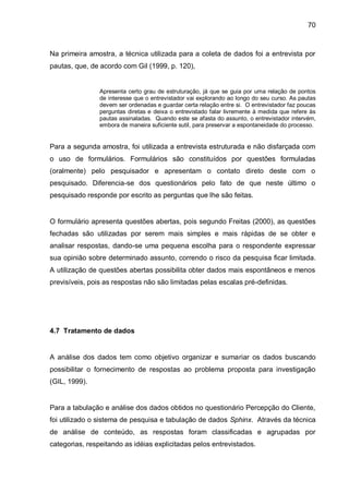 70



Na primeira amostra, a técnica utilizada para a coleta de dados foi a entrevista por
pautas, que, de acordo com Gil (1999, p. 120),


                Apresenta certo grau de estruturação, já que se guia por uma relação de pontos
                de interesse que o entrevistador vai explorando ao longo do seu curso. As pautas
                devem ser ordenadas e guardar certa relação entre si. O entrevistador faz poucas
                perguntas diretas e deixa o entrevistado falar livremente à medida que refere às
                pautas assinaladas. Quando este se afasta do assunto, o entrevistador intervém,
                embora de maneira suficiente sutil, para preservar a espontaneidade do processo.


Para a segunda amostra, foi utilizada a entrevista estruturada e não disfarçada com
o uso de formulários. Formulários são constituídos por questões formuladas
(oralmente) pelo pesquisador e apresentam o contato direto deste com o
pesquisado. Diferencia-se dos questionários pelo fato de que neste último o
pesquisado responde por escrito as perguntas que lhe são feitas.


O formulário apresenta questões abertas, pois segundo Freitas (2000), as questões
fechadas são utilizadas por serem mais simples e mais rápidas de se obter e
analisar respostas, dando-se uma pequena escolha para o respondente expressar
sua opinião sobre determinado assunto, correndo o risco da pesquisa ficar limitada.
A utilização de questões abertas possibilita obter dados mais espontâneos e menos
previsíveis, pois as respostas não são limitadas pelas escalas pré-definidas.




4.7 Tratamento de dados


A análise dos dados tem como objetivo organizar e sumariar os dados buscando
possibilitar o fornecimento de respostas ao problema proposta para investigação
(GIL, 1999).


Para a tabulação e análise dos dados obtidos no questionário Percepção do Cliente,
foi utilizado o sistema de pesquisa e tabulação de dados Sphinx. Através da técnica
de análise de conteúdo, as respostas foram classificadas e agrupadas por
categorias, respeitando as idéias explicitadas pelos entrevistados.
 