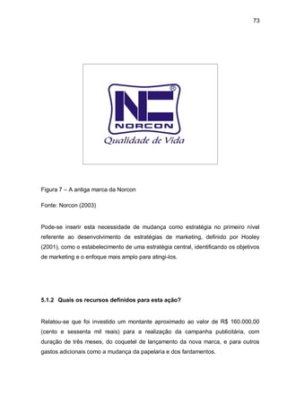 73




Figura 7 – A antiga marca da Norcon

Fonte: Norcon (2003)


Pode-se inserir esta necessidade de mudança como estratégia no primeiro nível
referente ao desenvolvimento de estratégias de marketing, definido por Hooley
(2001), como o estabelecimento de uma estratégia central, identificando os objetivos
de marketing e o enfoque mais amplo para atingi-los.




5.1.2 Quais os recursos definidos para esta ação?


Relatou-se que foi investido um montante aproximado ao valor de R$ 160.000,00
(cento e sessenta mil reais) para a realização da campanha publicitária, com
duração de três meses, do coquetel de lançamento da nova marca, e para outros
gastos adicionais como a mudança da papelaria e dos fardamentos.
 