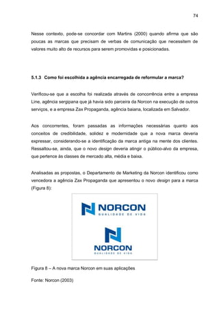 74



Nesse contexto, pode-se concordar com Martins (2000) quando afirma que são
poucas as marcas que precisam de verbas de comunicação que necessitem de
valores muito alto de recursos para serem promovidas e posicionadas.




5.1.3 Como foi escolhida a agência encarregada de reformular a marca?


Verificou-se que a escolha foi realizada através de concorrência entre a empresa
Line, agência sergipana que já havia sido parceira da Norcon na execução de outros
serviços, e a empresa Zax Propaganda, agência baiana, localizada em Salvador.


Aos concorrentes, foram passadas as informações necessárias quanto aos
conceitos de credibilidade, solidez e modernidade que a nova marca deveria
expressar, considerando-se a identificação da marca antiga na mente dos clientes.
Ressaltou-se, ainda, que o novo design deveria atingir o público-alvo da empresa,
que pertence às classes de mercado alta, média e baixa.


Analisadas as propostas, o Departamento de Marketing da Norcon identificou como
vencedora a agência Zax Propaganda que apresentou o novo design para a marca
(Figura 8):




Figura 8 – A nova marca Norcon em suas aplicações

Fonte: Norcon (2003)
 