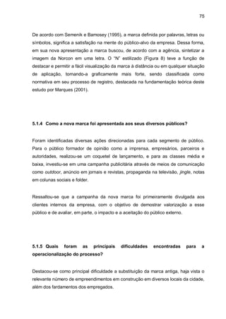 75



De acordo com Semenik e Bamosey (1995), a marca definida por palavras, letras ou
símbolos, significa a satisfação na mente do público-alvo da empresa. Dessa forma,
em sua nova apresentação a marca buscou, de acordo com a agência, sintetizar a
imagem da Norcon em uma letra. O “N” estilizado (Figura 8) teve a função de
destacar e permitir a fácil visualização da marca à distância ou em qualquer situação
de aplicação, tornando-a graficamente mais forte, sendo classificada como
normativa em seu processo de registro, destacada na fundamentação teórica deste
estudo por Marques (2001).




5.1.4 Como a nova marca foi apresentada aos seus diversos públicos?


Foram identificadas diversas ações direcionadas para cada segmento de público.
Para o público formador de opinião como a imprensa, empresários, parceiros e
autoridades, realizou-se um coquetel de lançamento, e para as classes média e
baixa, investiu-se em uma campanha publicitária através de meios de comunicação
como outdoor, anúncio em jornais e revistas, propaganda na televisão, jingle, notas
em colunas sociais e folder.


Ressaltou-se que a campanha da nova marca foi primeiramente divulgada aos
clientes internos da empresa, com o objetivo de demostrar valorização a esse
público e de avaliar, em parte, o impacto e a aceitação do público externo.




5.1.5 Quais    foram     as    principais   dificuldades    encontradas       para   a
operacionalização do processo?


Destacou-se como principal dificuldade a substituição da marca antiga, haja vista o
relevante número de empreendimentos em construção em diversos locais da cidade,
além dos fardamentos dos empregados.
 