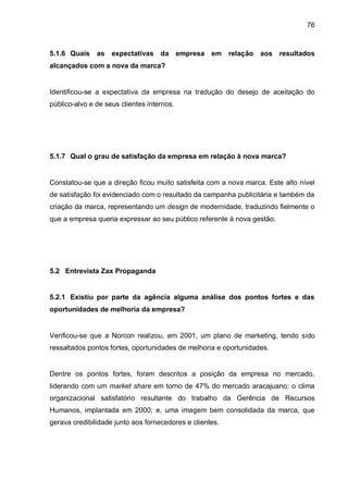 76



5.1.6 Quais    as   expectativas da empresa em relação aos resultados
alcançados com a nova da marca?


Identificou-se a expectativa da empresa na tradução do desejo de aceitação do
público-alvo e de seus clientes internos.




5.1.7 Qual o grau de satisfação da empresa em relação à nova marca?


Constatou-se que a direção ficou muito satisfeita com a nova marca. Este alto nível
de satisfação foi evidenciado com o resultado da campanha publicitária e também da
criação da marca, representando um design de modernidade, traduzindo fielmente o
que a empresa queria expressar ao seu público referente à nova gestão.




5.2 Entrevista Zax Propaganda


5.2.1 Existiu por parte da agência alguma análise dos pontos fortes e das
oportunidades de melhoria da empresa?


Verificou-se que a Norcon realizou, em 2001, um plano de marketing, tendo sido
ressaltados pontos fortes, oportunidades de melhoria e oportunidades.


Dentre os pontos fortes, foram descritos a posição da empresa no mercado,
liderando com um market share em torno de 47% do mercado aracajuano; o clima
organizacional satisfatório resultante do trabalho da Gerência de Recursos
Humanos, implantada em 2000; e, uma imagem bem consolidada da marca, que
gerava credibilidade junto aos fornecedores e clientes.
 