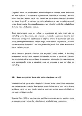 77



Os pontos fracos, ou oportunidades de melhoria para a empresa, foram focalizados
em dois aspectos: a ausência de agressividade referente ao marketing, pois não
existia uma preocupação com o valor da marca e sua aplicação era pouco criteriosa
(conforme Anexo D); e, carência de melhor planejamento para o marketing social,
pois a Norcon realiza diversas ações sociais, mas este diferencial não era trabalhado
de forma mais estruturada e precisa.


Como oportunidade, pode-se verificar a necessidade de maior integração do
marketing com o desempenho da empresa no mercado, objetivando trabalhar com
intensidade a imagem de credibilidade da empresa através de sua marca. Com isso,
existe grande possibilidade da Norcon atingir novos clientes em potencial, utilizando
como diferencial uma melhor comunicação em relação as suas ações relacionadas
com o marketing social.


Nesse contexto, pode-se salientar que, segundo Oliveira (1999), o marketing
desempenha um importante papel na estratégia da empresa, já que a maior parte do
plano estratégico lida com variáveis de marketing, sobressaltando a existência de
uma sobreposição entre a estratégia geral da empresa e sua estratégia de
marketing.




5.2.2 Quais os objetivos desta ação (reformulação da marca)?


Pode-se constatar que a Norcon objetivou transmitir ao seu público-alvo a mudança
que estava ocorrendo dentro da empresa, buscando interligar a nova marca à nova
gestão na mente de seus clientes atuais e potenciais, unindo sua credibilidade no
mercado à lei da percepção.


Segundo Ries (1993), o que determina a vitória de uma marca sobre a outra é o que
as pessoas pensam sobre ela, estabelecendo uma batalha de percepções.
 