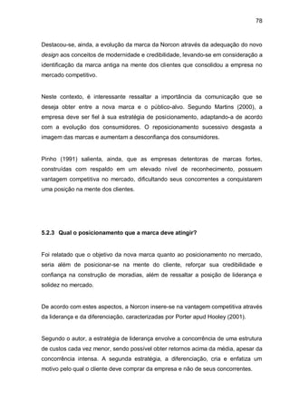 78



Destacou-se, ainda, a evolução da marca da Norcon através da adequação do novo
design aos conceitos de modernidade e credibilidade, levando-se em consideração a
identificação da marca antiga na mente dos clientes que consolidou a empresa no
mercado competitivo.


Neste contexto, é interessante ressaltar a importância da comunicação que se
deseja obter entre a nova marca e o público-alvo. Segundo Martins (2000), a
empresa deve ser fiel à sua estratégia de posicionamento, adaptando-a de acordo
com a evolução dos consumidores. O reposicionamento sucessivo desgasta a
imagem das marcas e aumentam a desconfiança dos consumidores.


Pinho (1991) salienta, ainda, que as empresas detentoras de marcas fortes,
construídas com respaldo em um elevado nível de reconhecimento, possuem
vantagem competitiva no mercado, dificultando seus concorrentes a conquistarem
uma posição na mente dos clientes.




5.2.3 Qual o posicionamento que a marca deve atingir?


Foi relatado que o objetivo da nova marca quanto ao posicionamento no mercado,
seria além de posicionar-se na mente do cliente, reforçar sua credibilidade e
confiança na construção de moradias, além de ressaltar a posição de liderança e
solidez no mercado.


De acordo com estes aspectos, a Norcon insere-se na vantagem competitiva através
da liderança e da diferenciação, caracterizadas por Porter apud Hooley (2001).


Segundo o autor, a estratégia de liderança envolve a concorrência de uma estrutura
de custos cada vez menor, sendo possível obter retornos acima da média, apesar da
concorrência intensa. A segunda estratégia, a diferenciação, cria e enfatiza um
motivo pelo qual o cliente deve comprar da empresa e não de seus concorrentes.
 